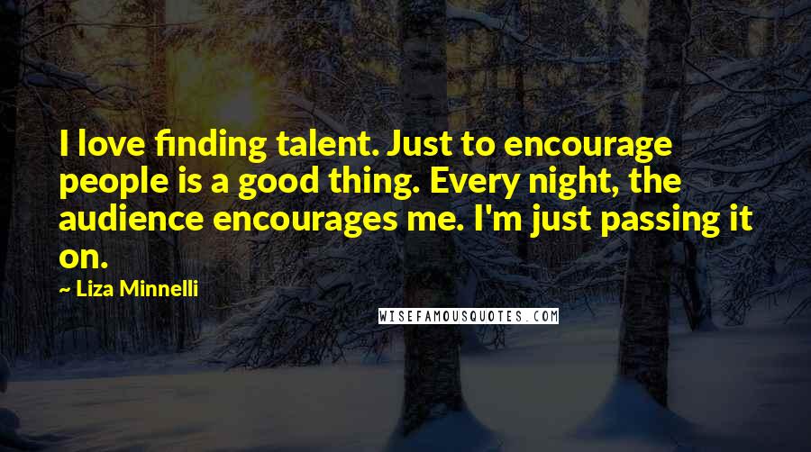 Liza Minnelli Quotes: I love finding talent. Just to encourage people is a good thing. Every night, the audience encourages me. I'm just passing it on.