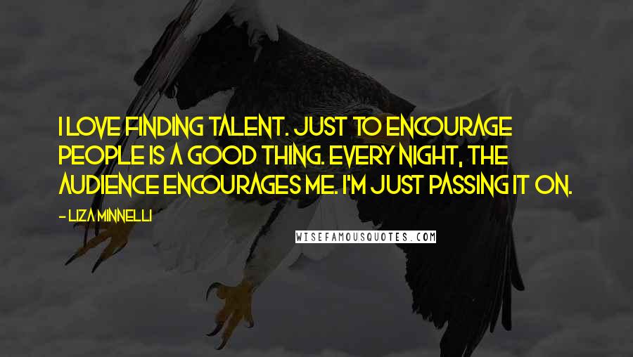 Liza Minnelli Quotes: I love finding talent. Just to encourage people is a good thing. Every night, the audience encourages me. I'm just passing it on.