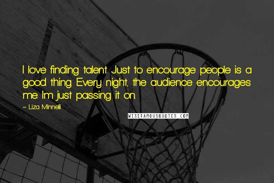 Liza Minnelli Quotes: I love finding talent. Just to encourage people is a good thing. Every night, the audience encourages me. I'm just passing it on.