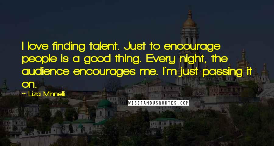 Liza Minnelli Quotes: I love finding talent. Just to encourage people is a good thing. Every night, the audience encourages me. I'm just passing it on.