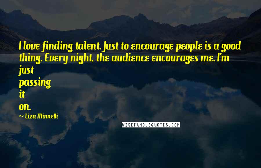 Liza Minnelli Quotes: I love finding talent. Just to encourage people is a good thing. Every night, the audience encourages me. I'm just passing it on.