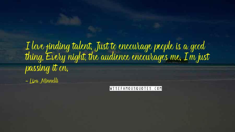 Liza Minnelli Quotes: I love finding talent. Just to encourage people is a good thing. Every night, the audience encourages me. I'm just passing it on.