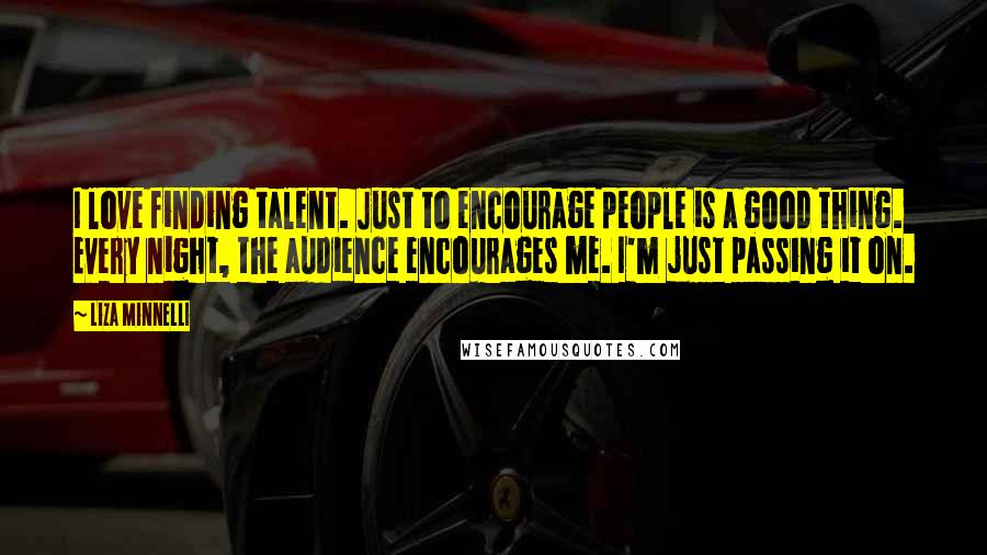 Liza Minnelli Quotes: I love finding talent. Just to encourage people is a good thing. Every night, the audience encourages me. I'm just passing it on.