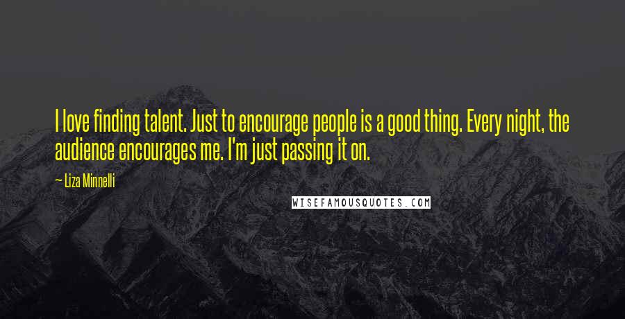 Liza Minnelli Quotes: I love finding talent. Just to encourage people is a good thing. Every night, the audience encourages me. I'm just passing it on.