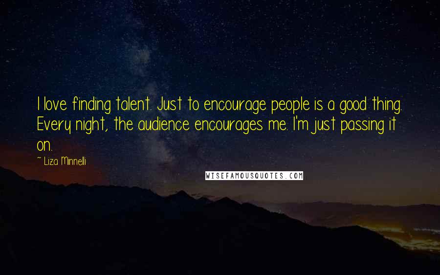 Liza Minnelli Quotes: I love finding talent. Just to encourage people is a good thing. Every night, the audience encourages me. I'm just passing it on.