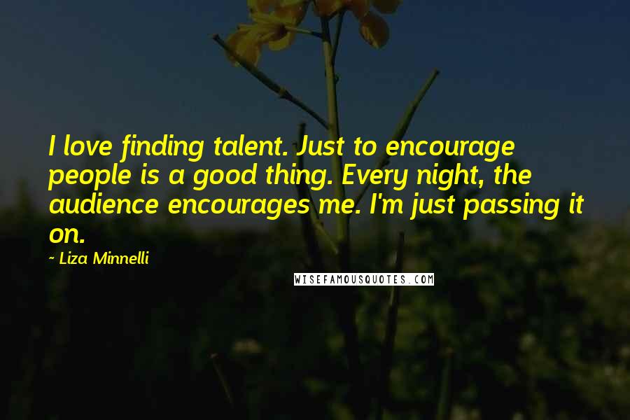 Liza Minnelli Quotes: I love finding talent. Just to encourage people is a good thing. Every night, the audience encourages me. I'm just passing it on.