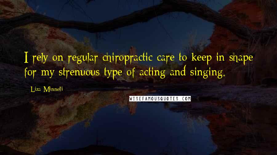 Liza Minnelli Quotes: I rely on regular chiropractic care to keep in shape for my strenuous type of acting and singing.