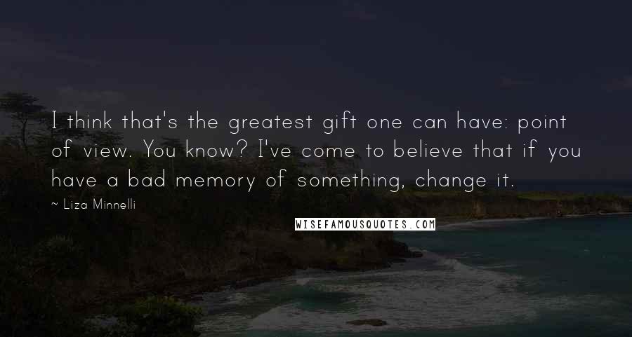 Liza Minnelli Quotes: I think that's the greatest gift one can have: point of view. You know? I've come to believe that if you have a bad memory of something, change it.