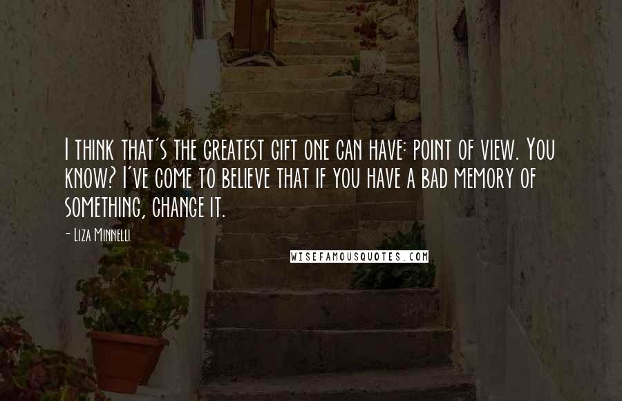 Liza Minnelli Quotes: I think that's the greatest gift one can have: point of view. You know? I've come to believe that if you have a bad memory of something, change it.