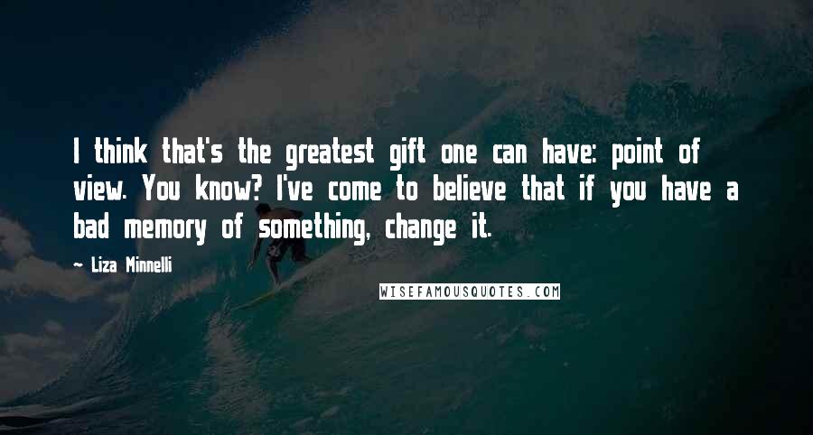 Liza Minnelli Quotes: I think that's the greatest gift one can have: point of view. You know? I've come to believe that if you have a bad memory of something, change it.