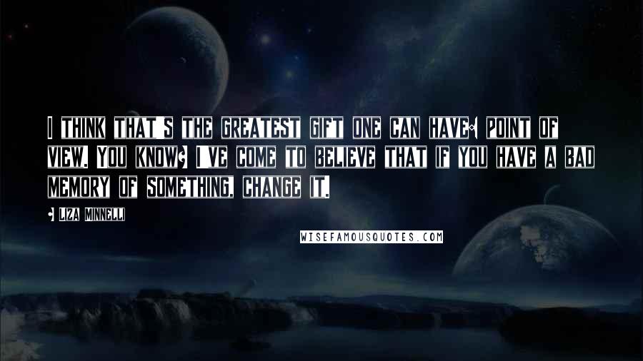 Liza Minnelli Quotes: I think that's the greatest gift one can have: point of view. You know? I've come to believe that if you have a bad memory of something, change it.