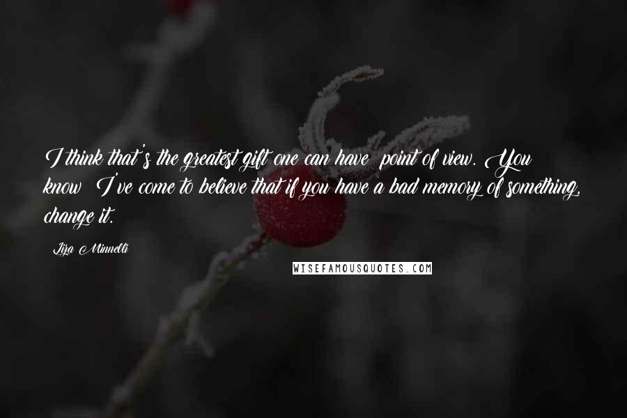 Liza Minnelli Quotes: I think that's the greatest gift one can have: point of view. You know? I've come to believe that if you have a bad memory of something, change it.