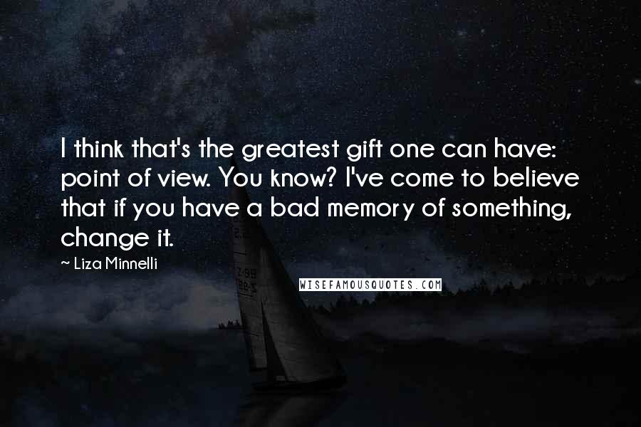 Liza Minnelli Quotes: I think that's the greatest gift one can have: point of view. You know? I've come to believe that if you have a bad memory of something, change it.