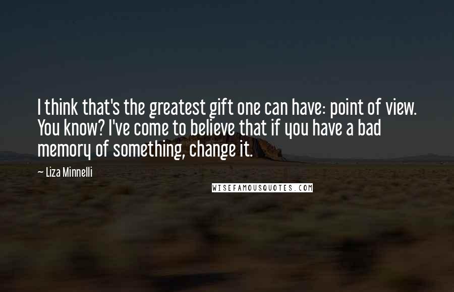 Liza Minnelli Quotes: I think that's the greatest gift one can have: point of view. You know? I've come to believe that if you have a bad memory of something, change it.