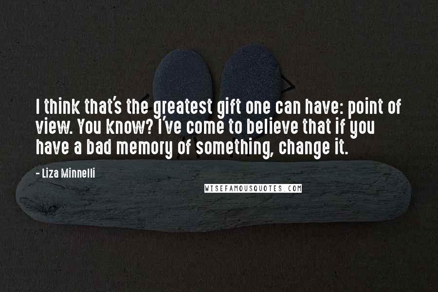 Liza Minnelli Quotes: I think that's the greatest gift one can have: point of view. You know? I've come to believe that if you have a bad memory of something, change it.