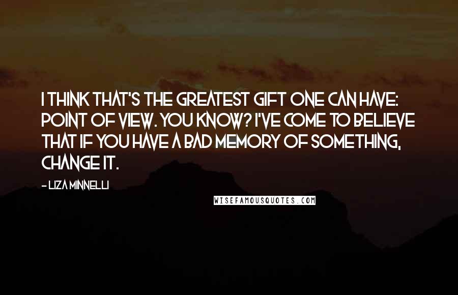 Liza Minnelli Quotes: I think that's the greatest gift one can have: point of view. You know? I've come to believe that if you have a bad memory of something, change it.