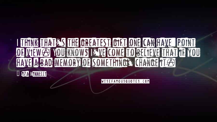 Liza Minnelli Quotes: I think that's the greatest gift one can have: point of view. You know? I've come to believe that if you have a bad memory of something, change it.