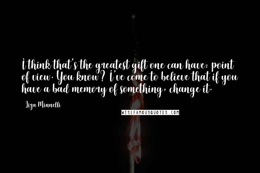 Liza Minnelli Quotes: I think that's the greatest gift one can have: point of view. You know? I've come to believe that if you have a bad memory of something, change it.