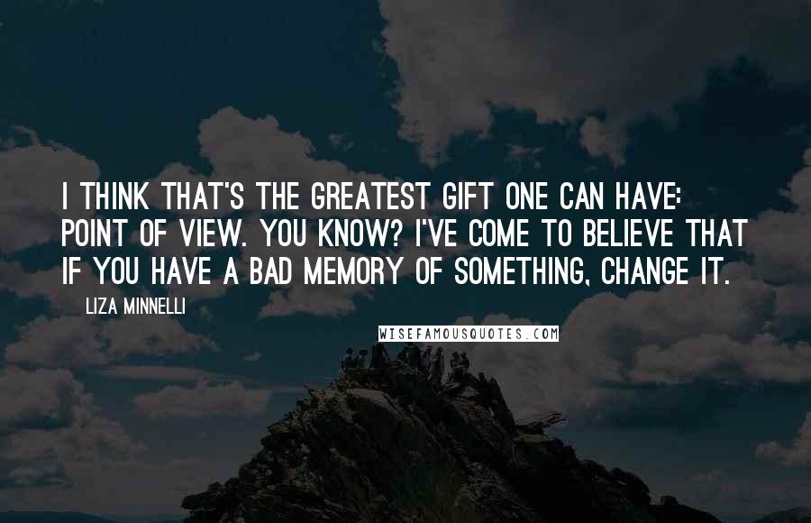 Liza Minnelli Quotes: I think that's the greatest gift one can have: point of view. You know? I've come to believe that if you have a bad memory of something, change it.