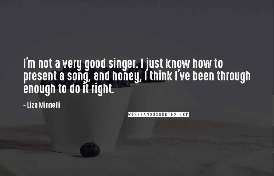 Liza Minnelli Quotes: I'm not a very good singer. I just know how to present a song, and honey, I think I've been through enough to do it right.