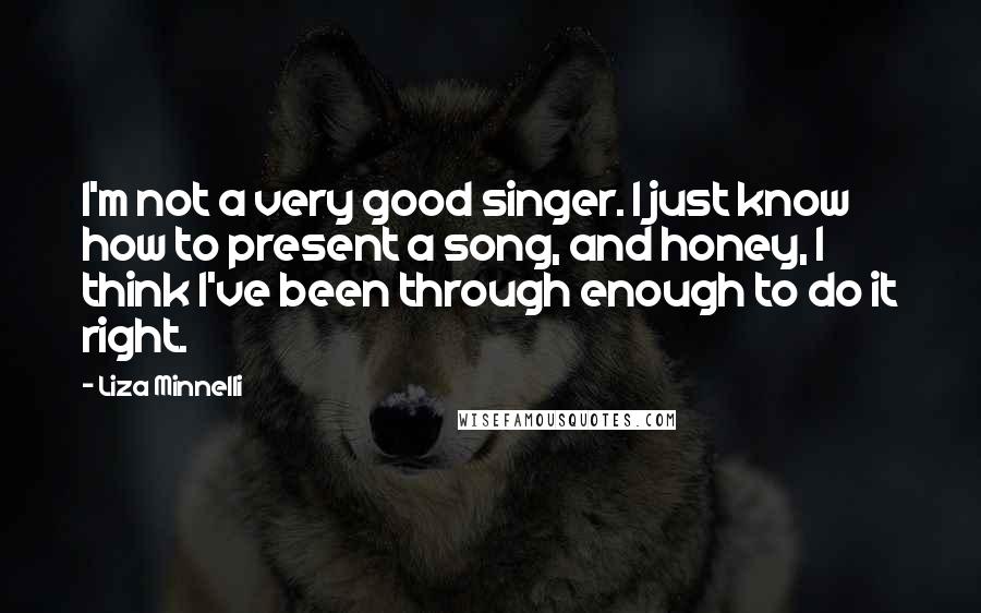 Liza Minnelli Quotes: I'm not a very good singer. I just know how to present a song, and honey, I think I've been through enough to do it right.