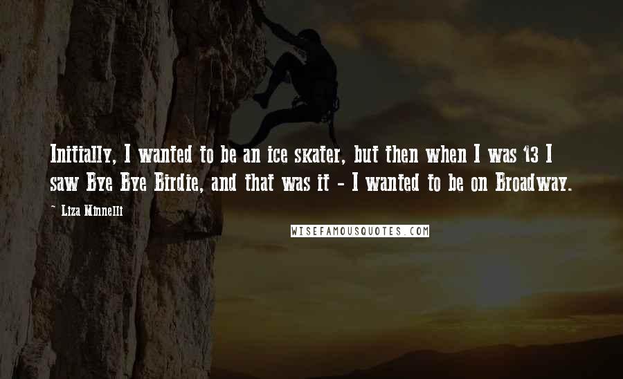 Liza Minnelli Quotes: Initially, I wanted to be an ice skater, but then when I was 13 I saw Bye Bye Birdie, and that was it - I wanted to be on Broadway.