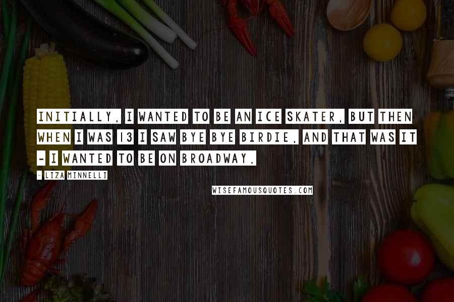Liza Minnelli Quotes: Initially, I wanted to be an ice skater, but then when I was 13 I saw Bye Bye Birdie, and that was it - I wanted to be on Broadway.