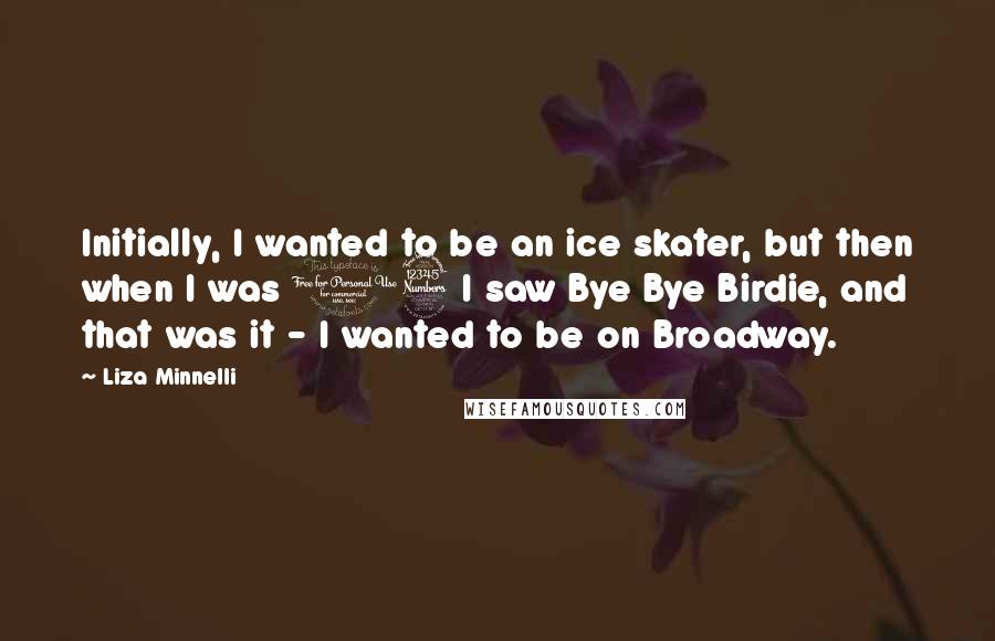 Liza Minnelli Quotes: Initially, I wanted to be an ice skater, but then when I was 13 I saw Bye Bye Birdie, and that was it - I wanted to be on Broadway.