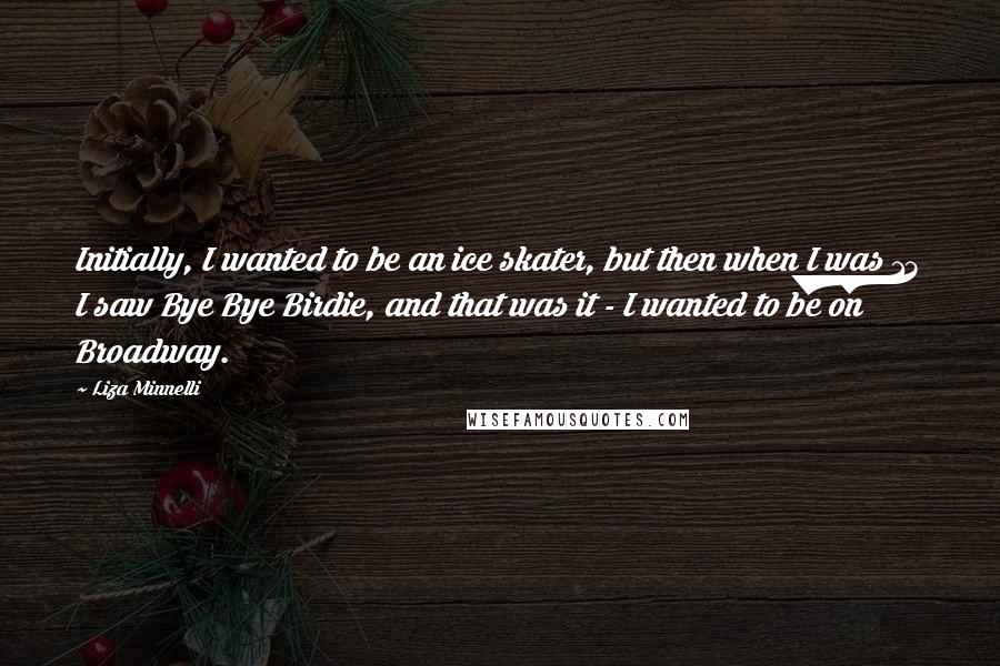 Liza Minnelli Quotes: Initially, I wanted to be an ice skater, but then when I was 13 I saw Bye Bye Birdie, and that was it - I wanted to be on Broadway.