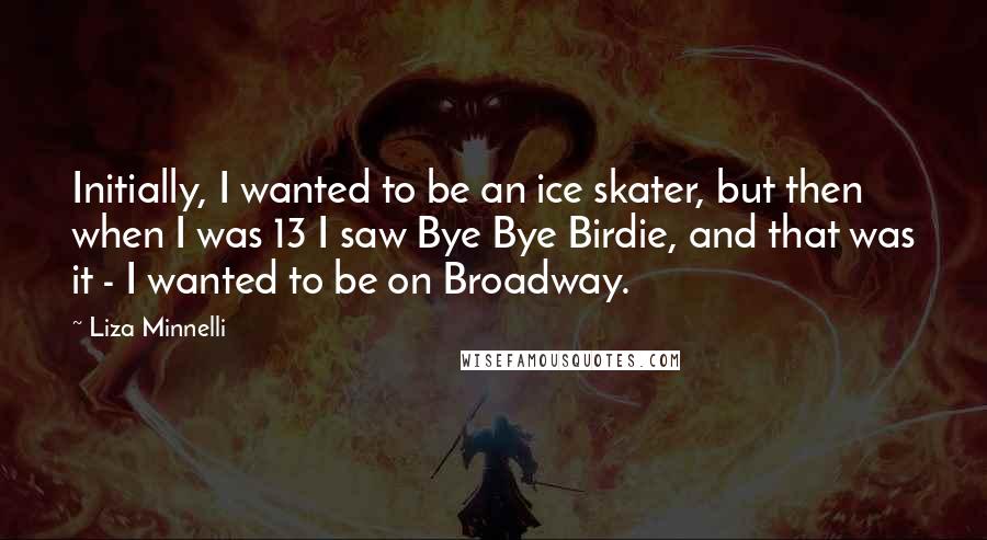 Liza Minnelli Quotes: Initially, I wanted to be an ice skater, but then when I was 13 I saw Bye Bye Birdie, and that was it - I wanted to be on Broadway.