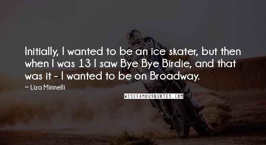 Liza Minnelli Quotes: Initially, I wanted to be an ice skater, but then when I was 13 I saw Bye Bye Birdie, and that was it - I wanted to be on Broadway.