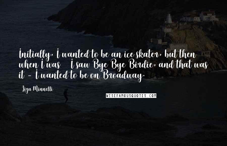 Liza Minnelli Quotes: Initially, I wanted to be an ice skater, but then when I was 13 I saw Bye Bye Birdie, and that was it - I wanted to be on Broadway.