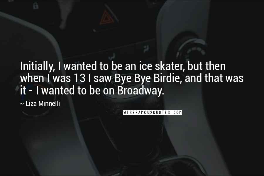 Liza Minnelli Quotes: Initially, I wanted to be an ice skater, but then when I was 13 I saw Bye Bye Birdie, and that was it - I wanted to be on Broadway.