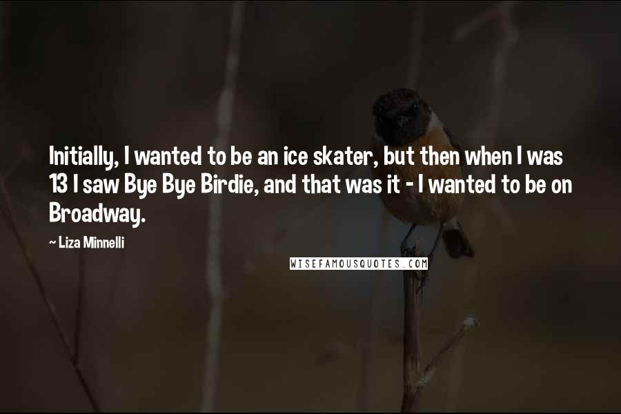 Liza Minnelli Quotes: Initially, I wanted to be an ice skater, but then when I was 13 I saw Bye Bye Birdie, and that was it - I wanted to be on Broadway.