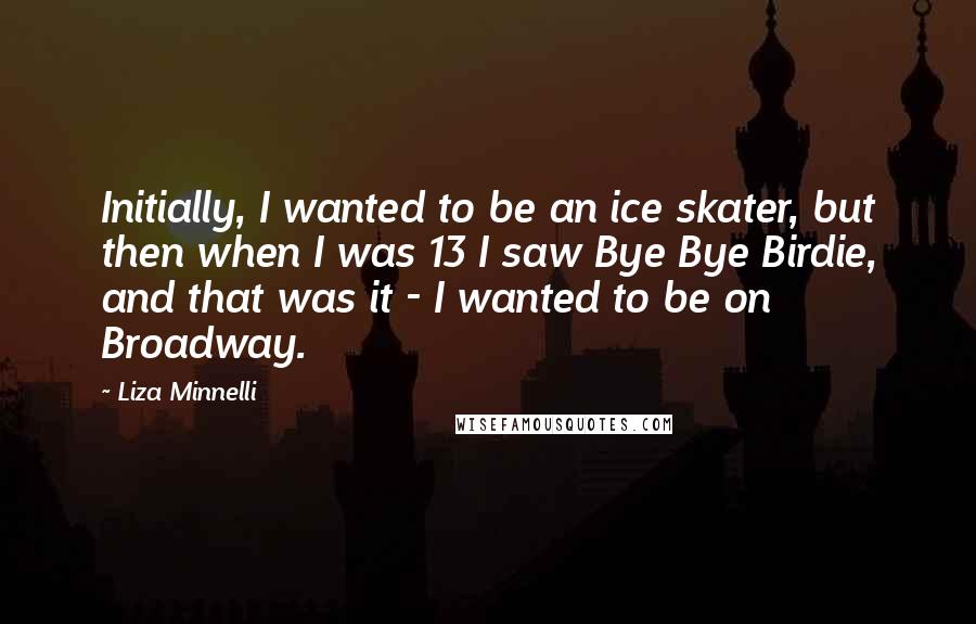 Liza Minnelli Quotes: Initially, I wanted to be an ice skater, but then when I was 13 I saw Bye Bye Birdie, and that was it - I wanted to be on Broadway.