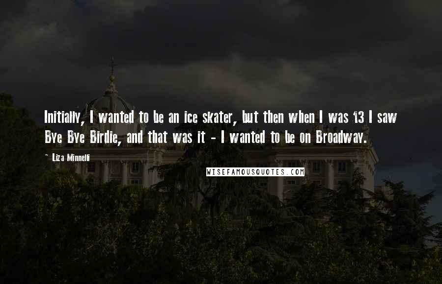 Liza Minnelli Quotes: Initially, I wanted to be an ice skater, but then when I was 13 I saw Bye Bye Birdie, and that was it - I wanted to be on Broadway.