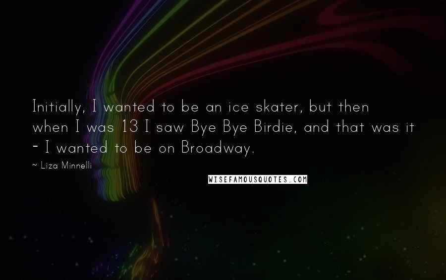 Liza Minnelli Quotes: Initially, I wanted to be an ice skater, but then when I was 13 I saw Bye Bye Birdie, and that was it - I wanted to be on Broadway.