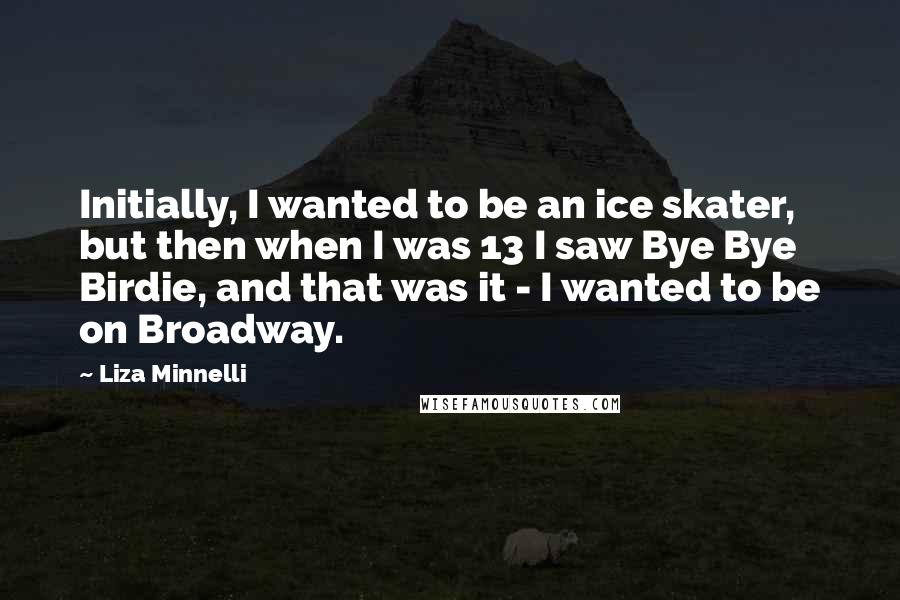 Liza Minnelli Quotes: Initially, I wanted to be an ice skater, but then when I was 13 I saw Bye Bye Birdie, and that was it - I wanted to be on Broadway.