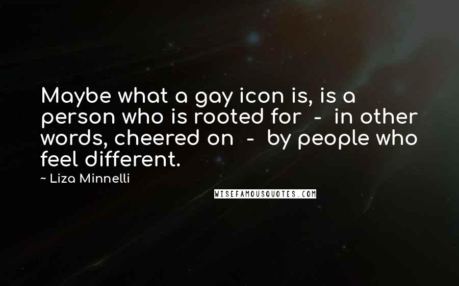 Liza Minnelli Quotes: Maybe what a gay icon is, is a person who is rooted for - in other words, cheered on - by people who feel different.