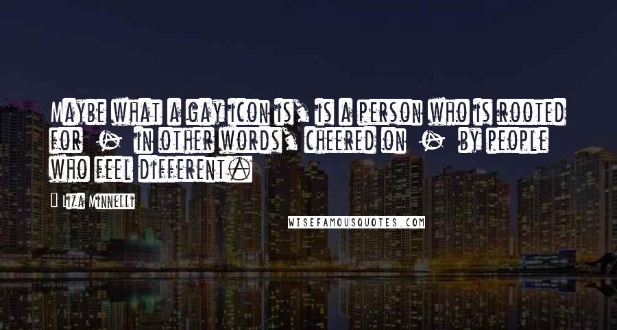 Liza Minnelli Quotes: Maybe what a gay icon is, is a person who is rooted for  -  in other words, cheered on  -  by people who feel different.