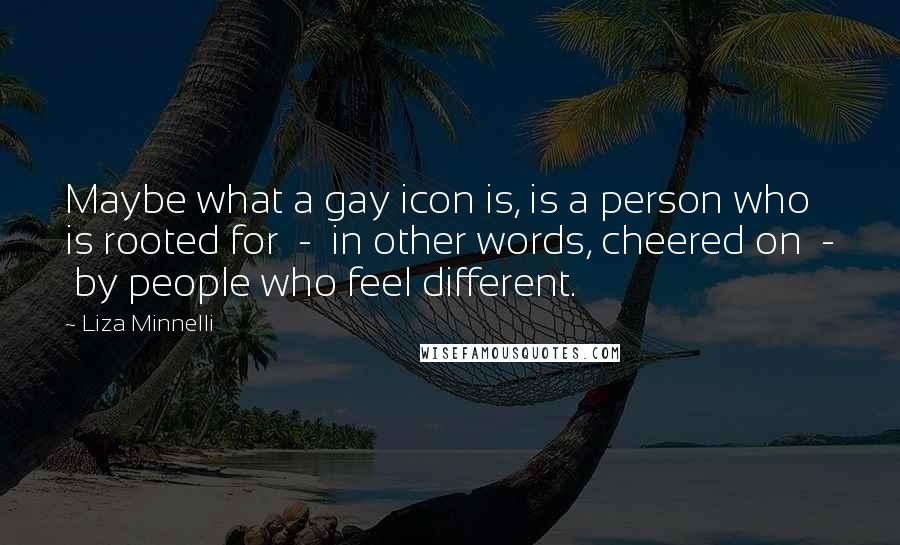 Liza Minnelli Quotes: Maybe what a gay icon is, is a person who is rooted for - in other words, cheered on - by people who feel different.