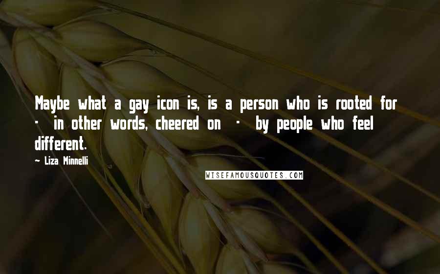 Liza Minnelli Quotes: Maybe what a gay icon is, is a person who is rooted for - in other words, cheered on - by people who feel different.