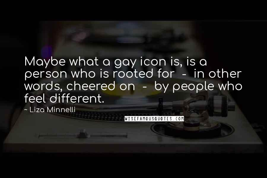 Liza Minnelli Quotes: Maybe what a gay icon is, is a person who is rooted for - in other words, cheered on - by people who feel different.