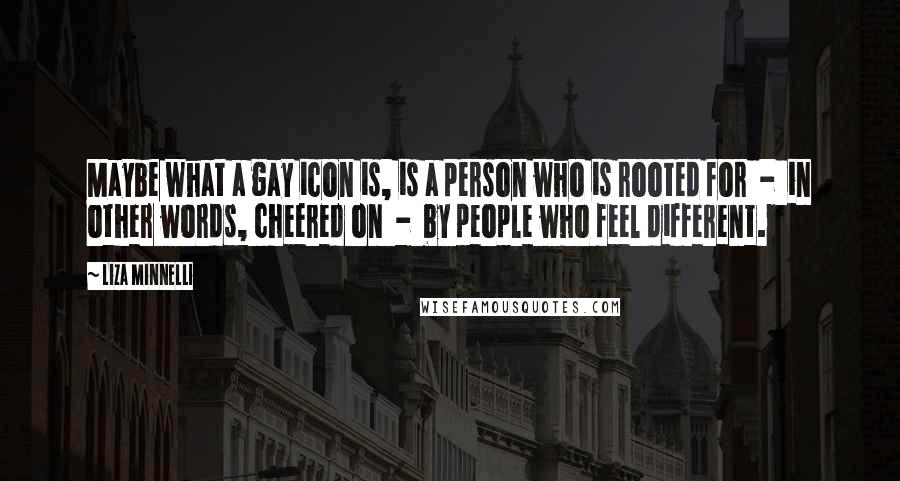 Liza Minnelli Quotes: Maybe what a gay icon is, is a person who is rooted for - in other words, cheered on - by people who feel different.