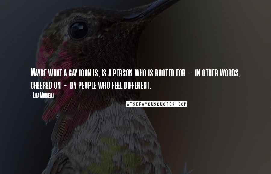 Liza Minnelli Quotes: Maybe what a gay icon is, is a person who is rooted for - in other words, cheered on - by people who feel different.