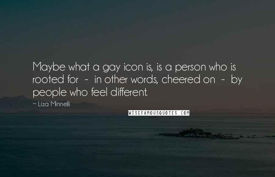 Liza Minnelli Quotes: Maybe what a gay icon is, is a person who is rooted for - in other words, cheered on - by people who feel different.