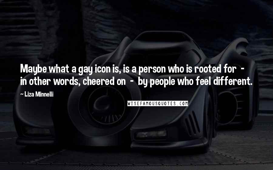 Liza Minnelli Quotes: Maybe what a gay icon is, is a person who is rooted for - in other words, cheered on - by people who feel different.