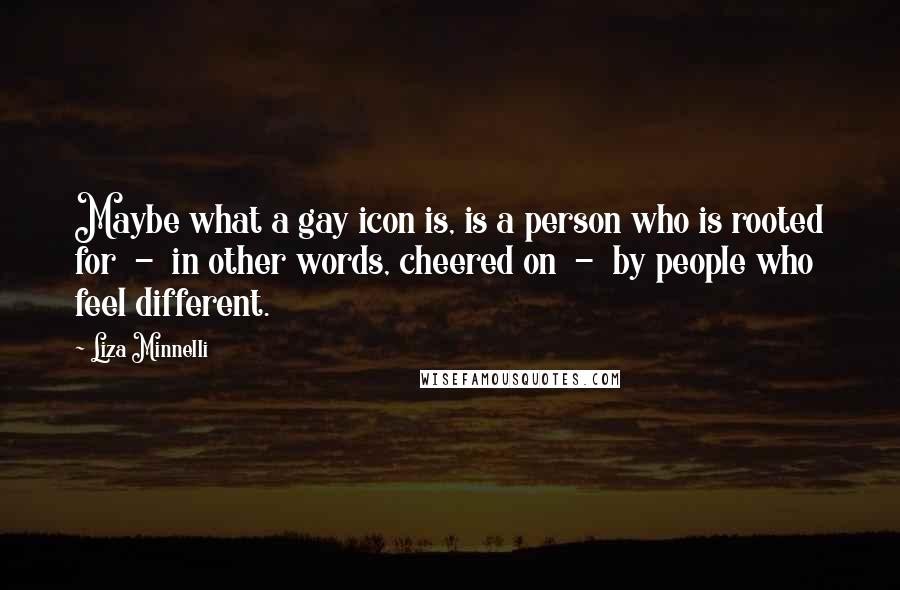 Liza Minnelli Quotes: Maybe what a gay icon is, is a person who is rooted for - in other words, cheered on - by people who feel different.
