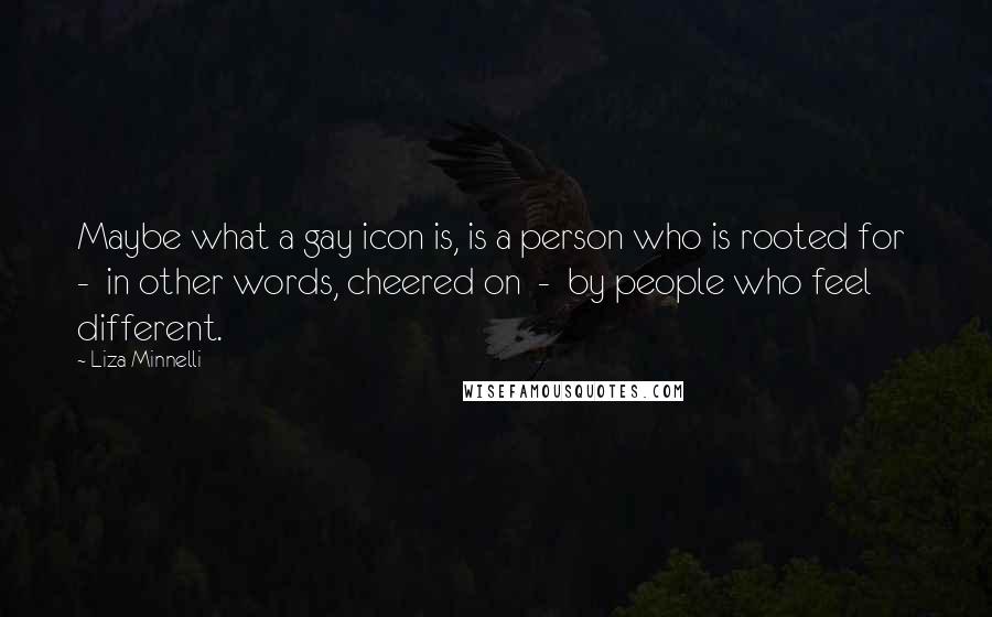 Liza Minnelli Quotes: Maybe what a gay icon is, is a person who is rooted for - in other words, cheered on - by people who feel different.