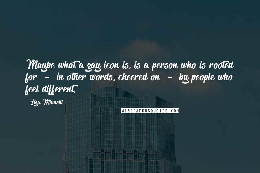 Liza Minnelli Quotes: Maybe what a gay icon is, is a person who is rooted for - in other words, cheered on - by people who feel different.